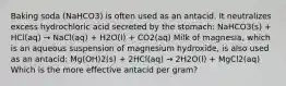 Baking soda (NaHCO3) is often used as an antacid. It neutralizes excess hydrochloric acid secreted by the stomach: NaHCO3(s) + HCl(aq) → NaCl(aq) + H2O(l) + CO2(aq) Milk of magnesia, which is an aqueous suspension of magnesium hydroxide, is also used as an antacid: Mg(OH)2(s) + 2HCl(aq) → 2H2O(l) + MgCl2(aq) Which is the more effective antacid per gram?