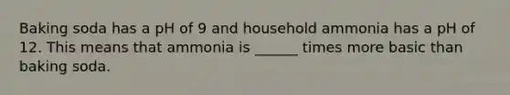 Baking soda has a pH of 9 and household ammonia has a pH of 12. This means that ammonia is ______ times more basic than baking soda.