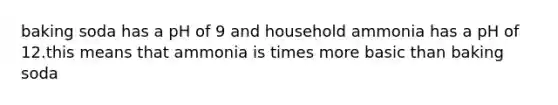 baking soda has a pH of 9 and household ammonia has a pH of 12.this means that ammonia is times more basic than baking soda
