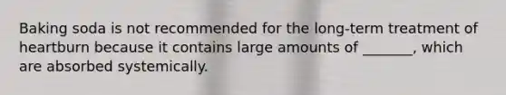 Baking soda is not recommended for the long-term treatment of heartburn because it contains large amounts of _______, which are absorbed systemically.