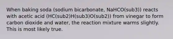 When baking soda (sodium bicarbonate, NaHCO(sub3)) reacts with acetic acid (HC(sub2)H(sub3)O(sub2)) from vinegar to form carbon dioxide and water, the reaction mixture warms slightly. This is most likely true.