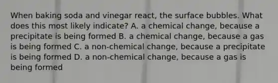 When baking soda and vinegar react, the surface bubbles. What does this most likely indicate? A. a chemical change, because a precipitate is being formed B. a chemical change, because a gas is being formed C. a non-chemical change, because a precipitate is being formed D. a non-chemical change, because a gas is being formed