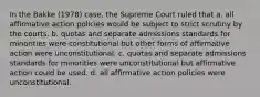 In the Bakke (1978) case, the Supreme Court ruled that a. all affirmative action policies would be subject to strict scrutiny by the courts. b. quotas and separate admissions standards for minorities were constitutional but other forms of affirmative action were unconstitutional. c. quotas and separate admissions standards for minorities were unconstitutional but affirmative action could be used. d. all affirmative action policies were unconstitutional.