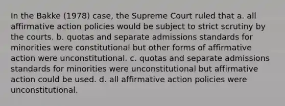 In the Bakke (1978) case, the Supreme Court ruled that a. all affirmative action policies would be subject to strict scrutiny by the courts. b. quotas and separate admissions standards for minorities were constitutional but other forms of affirmative action were unconstitutional. c. quotas and separate admissions standards for minorities were unconstitutional but affirmative action could be used. d. all affirmative action policies were unconstitutional.