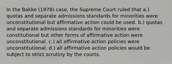 In the Bakke (1978) case, the Supreme Court ruled that a.) quotas and separate admissions standards for minorities were unconstitutional but affirmative action could be used. b.) quotas and separate admissions standards for minorities were constitutional but other forms of affirmative action were unconstitutional. c.) all affirmative action policies were unconstitutional. d.) all affirmative action policies would be subject to strict scrutiny by the courts.