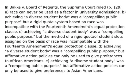 In Bakke v. Board of Regents, the Supreme Court ruled (p. 129) a) race can never be used as a factor in university admissions. b) achieving "a diverse student body" was a "compelling public purpose" but a rigid quota system based on race was incompatible with the Fourteenth Amendment's equal protection clause. c) achieving "a diverse student body" was a "compelling public purpose," but the method of a rigid quotaof student slots assigned on the basis of race was incompatible with the Fourteenth Amendment's equal protection clause. d) achieving "a diverse student body" was a "compelling public purpose," but affirmative action policies can only be used to give preferences to African Americans. e) achieving "a diverse student body" was a "compelling public purpose," but affirmative action policies can only be used to give preferences to Asian Americans.