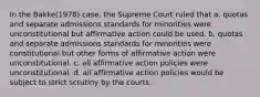 In the Bakke(1978) case, the Supreme Court ruled that a. quotas and separate admissions standards for minorities were unconstitutional but affirmative action could be used. b. quotas and separate admissions standards for minorities were constitutional but other forms of affirmative action were unconstitutional. c. all affirmative action policies were unconstitutional. d. all affirmative action policies would be subject to strict scrutiny by the courts.