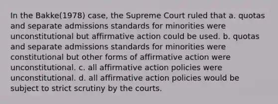 In the Bakke(1978) case, the Supreme Court ruled that a. quotas and separate admissions standards for minorities were unconstitutional but <a href='https://www.questionai.com/knowledge/k15TsidlpG-affirmative-action' class='anchor-knowledge'>affirmative action</a> could be used. b. quotas and separate admissions standards for minorities were constitutional but other forms of affirmative action were unconstitutional. c. all affirmative action policies were unconstitutional. d. all affirmative action policies would be subject to strict scrutiny by the courts.