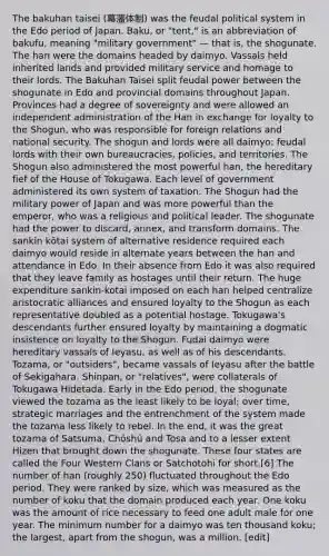 The bakuhan taisei (幕藩体制) was the feudal political system in the Edo period of Japan. Baku, or "tent," is an abbreviation of bakufu, meaning "military government" — that is, the shogunate. The han were the domains headed by daimyo. Vassals held inherited lands and provided military service and homage to their lords. The Bakuhan Taisei split feudal power between the shogunate in Edo and provincial domains throughout Japan. Provinces had a degree of sovereignty and were allowed an independent administration of the Han in exchange for loyalty to the Shogun, who was responsible for foreign relations and national security. The shogun and lords were all daimyo: feudal lords with their own bureaucracies, policies, and territories. The Shogun also administered the most powerful han, the hereditary fief of the House of Tokugawa. Each level of government administered its own system of taxation. The Shogun had the military power of Japan and was more powerful than the emperor, who was a religious and political leader. The shogunate had the power to discard, annex, and transform domains. The sankin kōtai system of alternative residence required each daimyo would reside in alternate years between the han and attendance in Edo. In their absence from Edo it was also required that they leave family as hostages until their return. The huge expenditure sankin-kotai imposed on each han helped centralize aristocratic alliances and ensured loyalty to the Shogun as each representative doubled as a potential hostage. Tokugawa's descendants further ensured loyalty by maintaining a dogmatic insistence on loyalty to the Shogun. Fudai daimyo were hereditary vassals of Ieyasu, as well as of his descendants. Tozama, or "outsiders", became vassals of Ieyasu after the battle of Sekigahara. Shinpan, or "relatives", were collaterals of Tokugawa Hidetada. Early in the Edo period, the shogunate viewed the tozama as the least likely to be loyal; over time, strategic marriages and the entrenchment of the system made the tozama less likely to rebel. In the end, it was the great tozama of Satsuma, Chōshū and Tosa and to a lesser extent Hizen that brought down the shogunate. These four states are called the Four Western Clans or Satchotohi for short.[6] The number of han (roughly 250) fluctuated throughout the Edo period. They were ranked by size, which was measured as the number of koku that the domain produced each year. One koku was the amount of rice necessary to feed one adult male for one year. The minimum number for a daimyo was ten thousand koku; the largest, apart from the shogun, was a million. [edit]