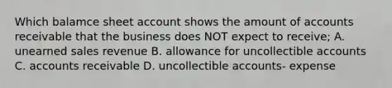 Which balamce sheet account shows the amount of accounts receivable that the business does NOT expect to receive; A. unearned sales revenue B. allowance for uncollectible accounts C. accounts receivable D. uncollectible accounts- expense