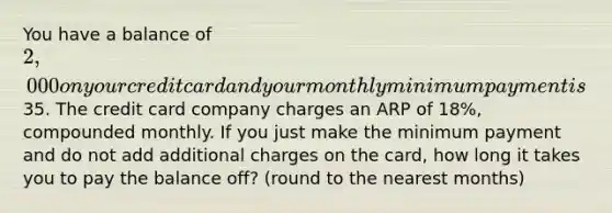 You have a balance of 2,000 on your credit card and your monthly minimum payment is35. The credit card company charges an ARP of 18%, compounded monthly. If you just make the minimum payment and do not add additional charges on the card, how long it takes you to pay the balance off? (round to the nearest months)