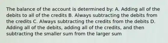 The balance of the account is determined by: A. Adding all of the debits to all of the credits B. Always subtracting the debits from the credits C. Always subtracting the credits from the debits D. Adding all of the debits, adding all of the credits, and then subtracting the smaller sum from the larger sum