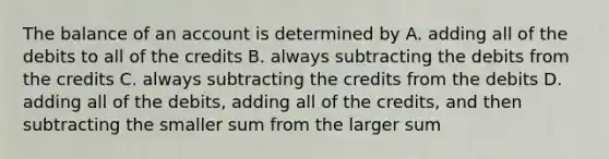 The balance of an account is determined by A. adding all of the debits to all of the credits B. always subtracting the debits from the credits C. always subtracting the credits from the debits D. adding all of the debits, adding all of the credits, and then subtracting the smaller sum from the larger sum