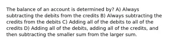 The balance of an account is determined by? A) Always subtracting the debits from the credits B) Always subtracting the credits from the debits C) Adding all of the debits to all of the credits D) Adding all of the debits, adding all of the credits, and then subtracting the smaller sum from the larger sum.