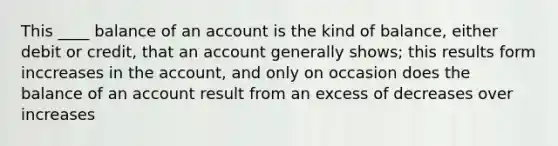 This ____ balance of an account is the kind of balance, either debit or credit, that an account generally shows; this results form inccreases in the account, and only on occasion does the balance of an account result from an excess of decreases over increases