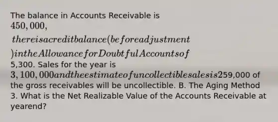 The balance in Accounts Receivable is 450,000, there is a credit balance (before adjustment) in the Allowance for Doubtful Accounts of5,300. Sales for the year is 3,100,000 and the estimate of uncollectible sales is 2%. An aging of the receivables shows that59,000 of the gross receivables will be uncollectible. B. The Aging Method 3. What is the Net Realizable Value of the Accounts Receivable at yearend?