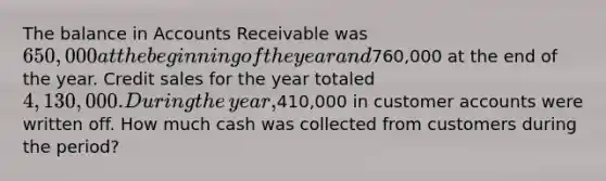 The balance in Accounts Receivable was​ 650,000 at the beginning of the year and​760,000 at the end of the year. Credit sales for the year totaled​ 4,130,000. During the​ year,410,000 in customer accounts were written off. How much cash was collected from customers during the​ period?