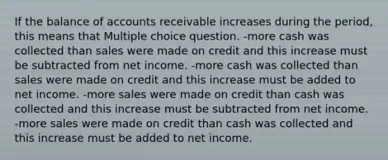 If the balance of accounts receivable increases during the period, this means that Multiple choice question. -more cash was collected than sales were made on credit and this increase must be subtracted from net income. -more cash was collected than sales were made on credit and this increase must be added to net income. -more sales were made on credit than cash was collected and this increase must be subtracted from net income. -more sales were made on credit than cash was collected and this increase must be added to net income.