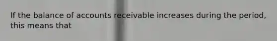 If the balance of accounts receivable increases during the period, this means that