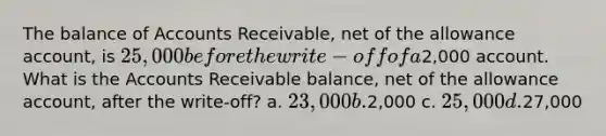 The balance of Accounts Receivable, net of the allowance account, is 25,000 before the write-off of a2,000 account. What is the Accounts Receivable balance, net of the allowance account, after the write-off? a. 23,000 b.2,000 c. 25,000 d.27,000