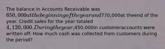 The balance in Accounts Receivable was650,000at the beginning of the year and770,000at theend of the year. Credit sales for the year totaled4,120,000. During the year,450,000in customeraccounts were written off. How much cash was collected from customers during the period?