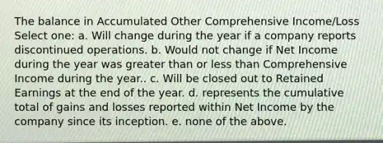 The balance in Accumulated Other Comprehensive Income/Loss Select one: a. Will change during the year if a company reports discontinued operations. b. Would not change if Net Income during the year was greater than or less than Comprehensive Income during the year.. c. Will be closed out to Retained Earnings at the end of the year. d. represents the cumulative total of gains and losses reported within Net Income by the company since its inception. e. none of the above.