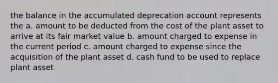 the balance in the accumulated deprecation account represents the a. amount to be deducted from the cost of the plant asset to arrive at its fair market value b. amount charged to expense in the current period c. amount charged to expense since the acquisition of the plant asset d. cash fund to be used to replace plant asset