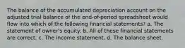 The balance of the accumulated depreciation account on the adjusted trial balance of the end-of-period spreadsheet would flow into which of the following financial statements? a. The statement of owner's equity. b. All of these financial statements are correct. c. The income statement. d. The balance sheet.