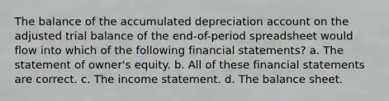 The balance of the accumulated depreciation account on the adjusted trial balance of the end-of-period spreadsheet would flow into which of the following financial statements? a. The statement of owner's equity. b. All of these financial statements are correct. c. The income statement. d. The balance sheet.