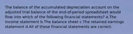 The balance of the accumulated depreciation account on the adjusted trial balance of the end-of-period spreadsheet would flow into which of the following financial statements? a.The income statement b.The balance sheet c.The retained earnings statement d.All of these financial statements are correct.