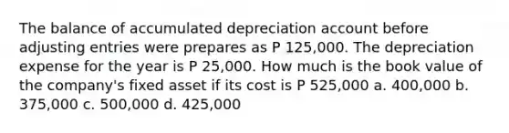 The balance of accumulated depreciation account before <a href='https://www.questionai.com/knowledge/kGxhM5fzgy-adjusting-entries' class='anchor-knowledge'>adjusting entries</a> were prepares as P 125,000. The depreciation expense for the year is P 25,000. How much is the book value of the company's fixed asset if its cost is P 525,000 a. 400,000 b. 375,000 c. 500,000 d. 425,000