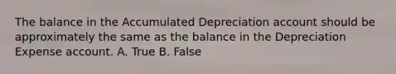 The balance in the Accumulated Depreciation account should be approximately the same as the balance in the Depreciation Expense account. A. True B. False