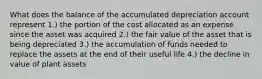 What does the balance of the accumulated depreciation account represent 1.) the portion of the cost allocated as an expense since the asset was acquired 2.) the fair value of the asset that is being depreciated 3.) the accumulation of funds needed to replace the assets at the end of their useful life 4.) the decline in value of plant assets