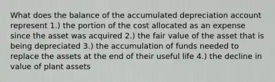 What does the balance of the accumulated depreciation account represent 1.) the portion of the cost allocated as an expense since the asset was acquired 2.) the fair value of the asset that is being depreciated 3.) the accumulation of funds needed to replace the assets at the end of their useful life 4.) the decline in value of plant assets