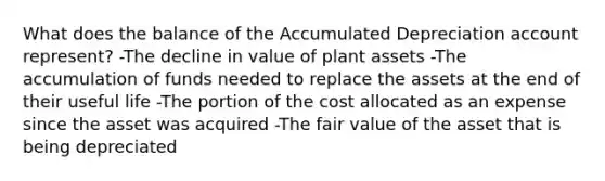 What does the balance of the Accumulated Depreciation account represent? -The decline in value of plant assets -The accumulation of funds needed to replace the assets at the end of their useful life -The portion of the cost allocated as an expense since the asset was acquired -The fair value of the asset that is being depreciated