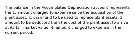 The balance in the Accumulated Depreciation account represents the 1. amount charged to expense since the acquisition of the plant asset. 2. cash fund to be used to replace plant assets. 3. amount to be deducted from the cost of the plant asset to arrive at its fair market value. 4. amount charged to expense in the current period.