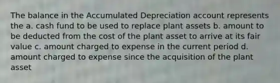 The balance in the Accumulated Depreciation account represents the a. cash fund to be used to replace plant assets b. amount to be deducted from the cost of the plant asset to arrive at its fair value c. amount charged to expense in the current period d. amount charged to expense since the acquisition of the plant asset