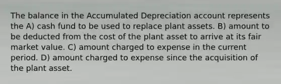 The balance in the Accumulated Depreciation account represents the A) cash fund to be used to replace plant assets. B) amount to be deducted from the cost of the plant asset to arrive at its fair market value. C) amount charged to expense in the current period. D) amount charged to expense since the acquisition of the plant asset.