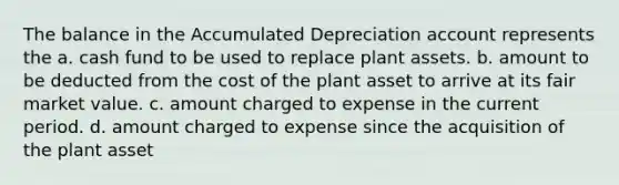 The balance in the Accumulated Depreciation account represents the a. cash fund to be used to replace plant assets. b. amount to be deducted from the cost of the plant asset to arrive at its fair market value. c. amount charged to expense in the current period. d. amount charged to expense since the acquisition of the plant asset