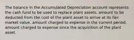 The balance in the Accumulated Depreciation account represents the cash fund to be used to replace plant assets. amount to be deducted from the cost of the plant asset to arrive at its fair market value. amount charged to expense in the current period. amount charged to expense since the acquisition of the plant asset.