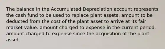 The balance in the Accumulated Depreciation account represents the cash fund to be used to replace plant assets. amount to be deducted from the cost of the plant asset to arrive at its fair market value. amount charged to expense in the current period. amount charged to expense since the acquisition of the plant asset.