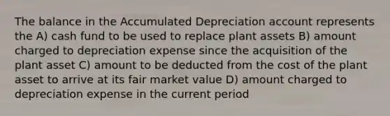 The balance in the Accumulated Depreciation account represents the A) cash fund to be used to replace plant assets B) amount charged to depreciation expense since the acquisition of the plant asset C) amount to be deducted from the cost of the plant asset to arrive at its fair market value D) amount charged to depreciation expense in the current period