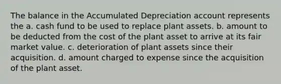 The balance in the Accumulated Depreciation account represents the a. cash fund to be used to replace plant assets. b. amount to be deducted from the cost of the plant asset to arrive at its fair market value. c. deterioration of plant assets since their acquisition. d. amount charged to expense since the acquisition of the plant asset.