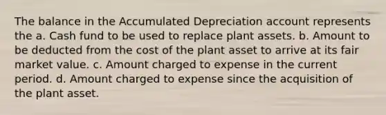 The balance in the Accumulated Depreciation account represents the a. Cash fund to be used to replace plant assets. b. Amount to be deducted from the cost of the plant asset to arrive at its fair market value. c. Amount charged to expense in the current period. d. Amount charged to expense since the acquisition of the plant asset.