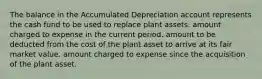 The balance in the Accumulated Depreciation account represents the cash fund to be used to replace plant assets. amount charged to expense in the current period. amount to be deducted from the cost of the plant asset to arrive at its fair market value. amount charged to expense since the acquisition of the plant asset.