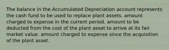 The balance in the Accumulated Depreciation account represents the cash fund to be used to replace plant assets. amount charged to expense in the current period. amount to be deducted from the cost of the plant asset to arrive at its fair market value. amount charged to expense since the acquisition of the plant asset.