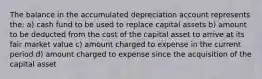 The balance in the accumulated depreciation account represents the: a) cash fund to be used to replace capital assets b) amount to be deducted from the cost of the capital asset to arrive at its fair market value c) amount charged to expense in the current period d) amount charged to expense since the acquisition of the capital asset