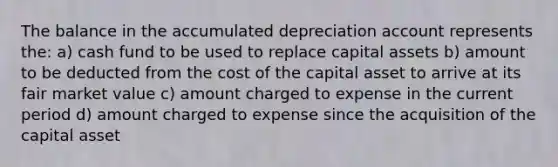 The balance in the accumulated depreciation account represents the: a) cash fund to be used to replace capital assets b) amount to be deducted from the cost of the capital asset to arrive at its fair market value c) amount charged to expense in the current period d) amount charged to expense since the acquisition of the capital asset