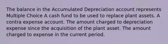 The balance in the Accumulated Depreciation account represents Multiple Choice A cash fund to be used to replace plant assets. A contra expense account. The amount charged to depreciation expense since the acquisition of the plant asset. The amount charged to expense in the current period.