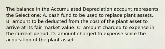 The balance in the Accumulated Depreciation account represents the Select one: A. cash fund to be used to replace plant assets. B. amount to be deducted from the cost of the plant asset to arrive at its fair market value. C. amount charged to expense in the current period. D. amount charged to expense since the acquisition of the plant asset